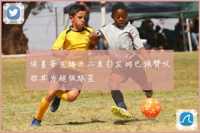 埃基蒂克梅开二度引发姆巴佩赞叹称其为超级球星