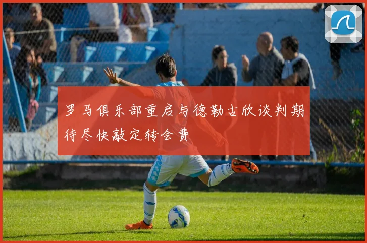 罗马俱乐部重启与德勒古欣谈判期待尽快敲定转会费