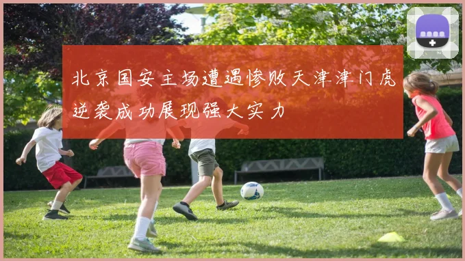 北京国安主场遭遇惨败天津津门虎逆袭成功展现强大实力
