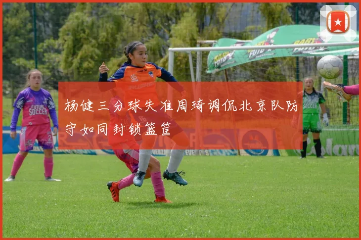 杨健三分球失准周琦调侃北京队防守如同封锁篮筐