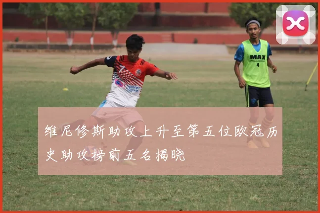 维尼修斯助攻上升至第五位欧冠历史助攻榜前五名揭晓