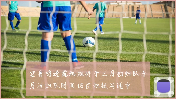 宫鲁鸣透露韩旭将于三月初归队李月汝归队时间仍在积极沟通中