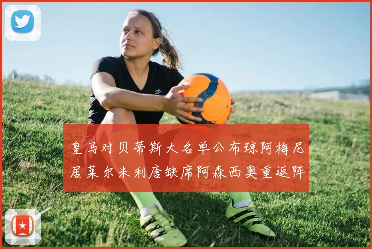 皇马对贝蒂斯大名单公布琼阿梅尼居莱尔米利唐缺席阿森西奥重返阵容