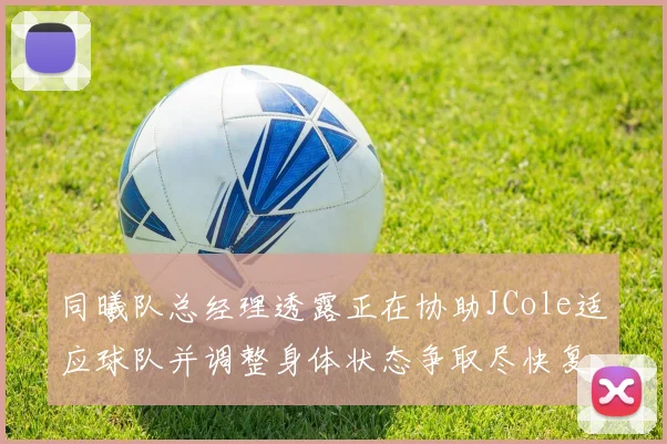 同曦队总经理透露正在协助JCole适应球队并调整身体状态争取尽快复出比赛
