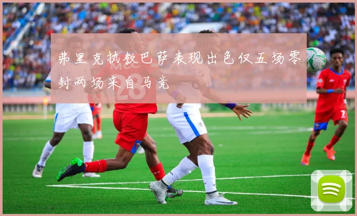 弗里克执教巴萨表现出色仅五场零封两场来自马竞