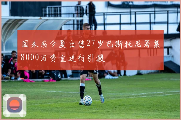 国米或今夏出售27岁巴斯托尼筹集8000万资金进行引援