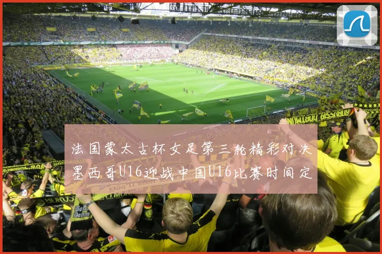 法国蒙太古杯女足第三轮精彩对决墨西哥U16迎战中国U16比赛时间定于4日凌晨00点30分