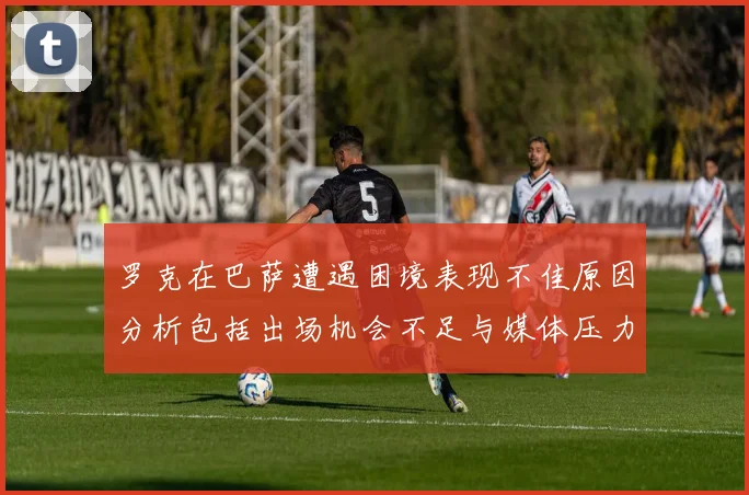罗克在巴萨遭遇困境表现不佳原因分析包括出场机会不足与媒体压力影响