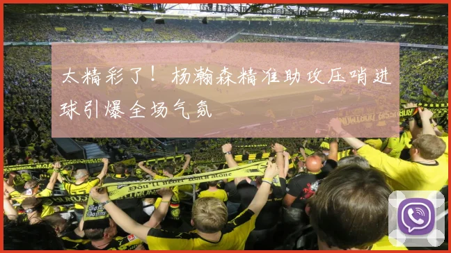 太精彩了！杨瀚森精准助攻压哨进球引爆全场气氛