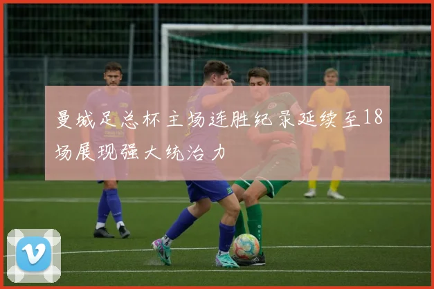 曼城足总杯主场连胜纪录延续至18场展现强大统治力