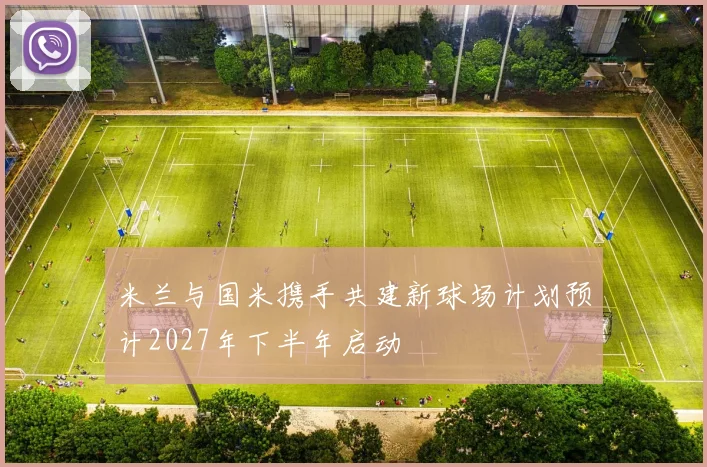 米兰与国米携手共建新球场计划预计2027年下半年启动