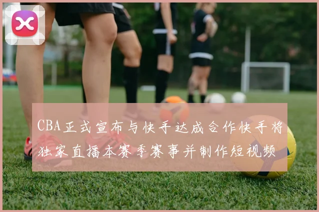 CBA正式宣布与快手达成合作快手将独家直播本赛季赛事并制作短视频内容