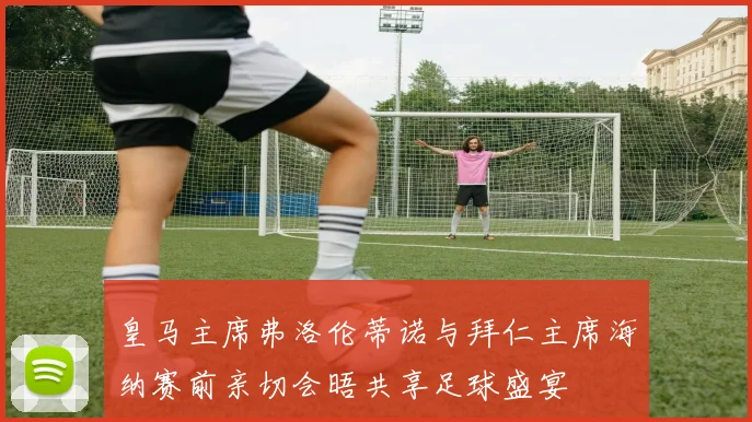 皇马主席弗洛伦蒂诺与拜仁主席海纳赛前亲切会晤共享足球盛宴