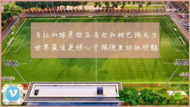 马拉加球员称亚马尔和姆巴佩或为世界最佳更倾心于佩德里的独特魅力