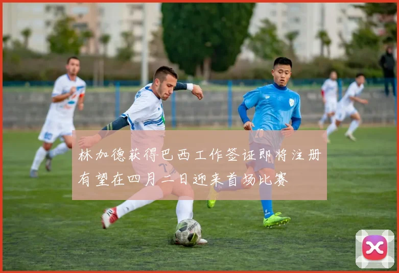 林加德获得巴西工作签证即将注册有望在四月二日迎来首场比赛