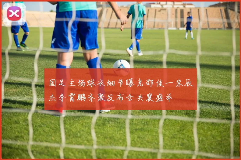 国足主场球衣细节曝光邵佳一朱辰杰李霄鹏齐聚发布会共襄盛举