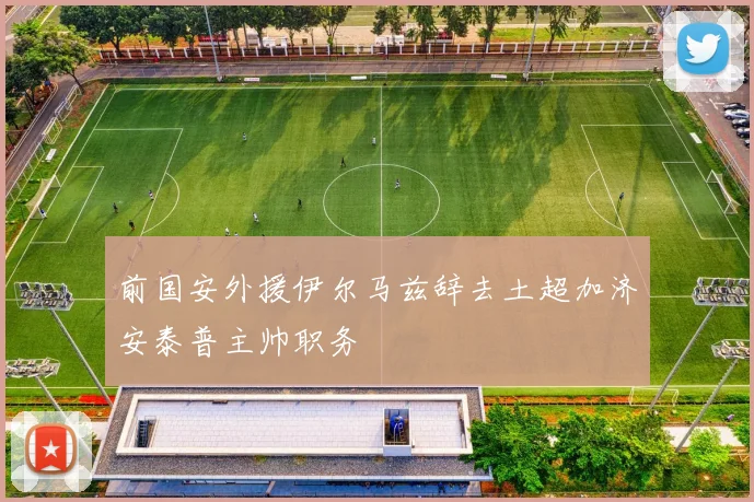 前国安外援伊尔马兹辞去土超加济安泰普主帅职务
