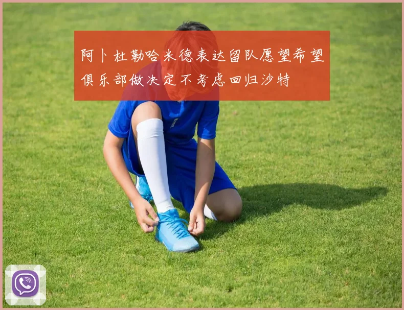 阿卜杜勒哈米德表达留队愿望希望俱乐部做决定不考虑回归沙特