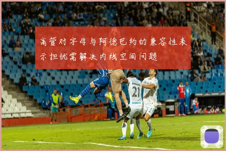 高管对字母与阿德巴约的兼容性表示担忧需解决内线空间问题
