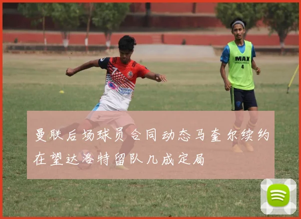 曼联后场球员合同动态马奎尔续约在望达洛特留队几成定局