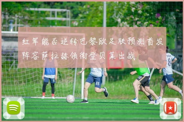 红军能否逆转巴黎欧足联预测首发阵容萨拉赫领衔登贝莱出战