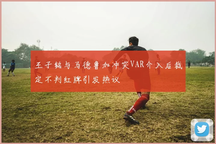 王子铭与马德鲁加冲突VAR介入后裁定不判红牌引发热议