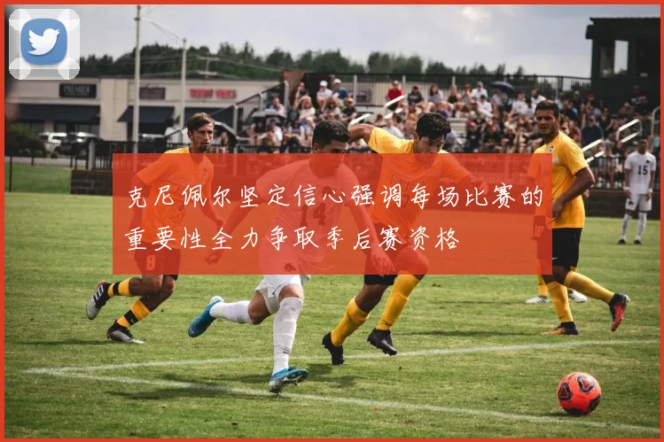 克尼佩尔坚定信心强调每场比赛的重要性全力争取季后赛资格