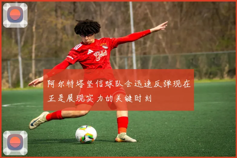 阿尔特塔坚信球队会迅速反弹现在正是展现实力的关键时刻