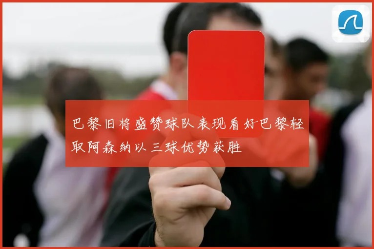 巴黎旧将盛赞球队表现看好巴黎轻取阿森纳以三球优势获胜
