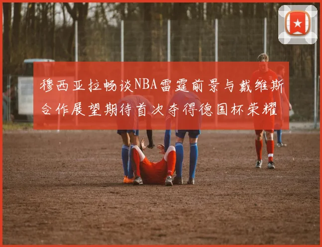 穆西亚拉畅谈NBA雷霆前景与戴维斯合作展望期待首次夺得德国杯荣耀