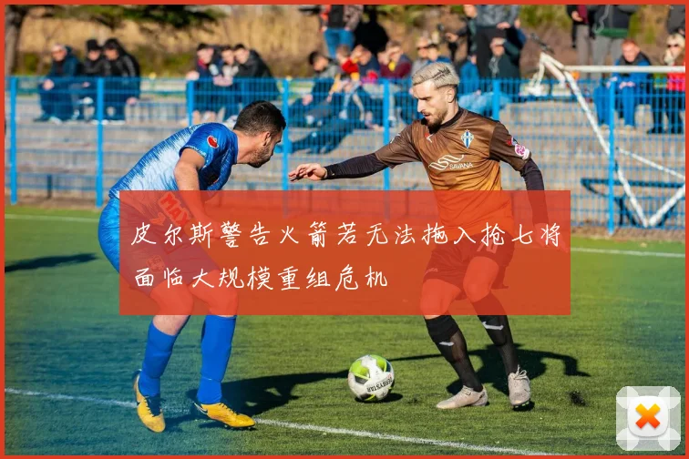皮尔斯警告火箭若无法拖入抢七将面临大规模重组危机