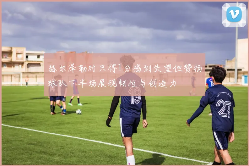 赫尔泽勒对只得1分感到失望但赞扬球队下半场展现韧性与创造力